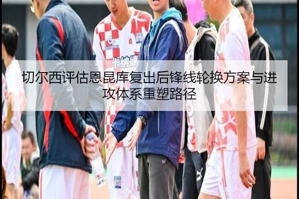 切尔西评估恩昆库复出后锋线轮换方案与进攻体系重塑路径