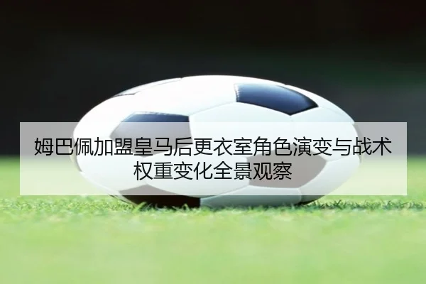 姆巴佩加盟皇马后更衣室角色演变与战术权重变化全景观察