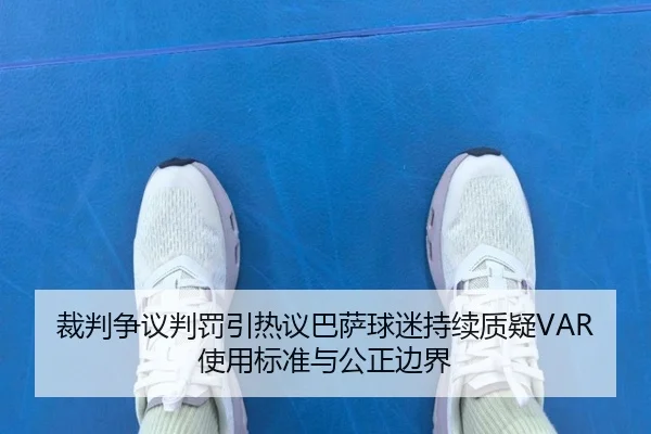 裁判争议判罚引热议巴萨球迷持续质疑VAR使用标准与公正边界