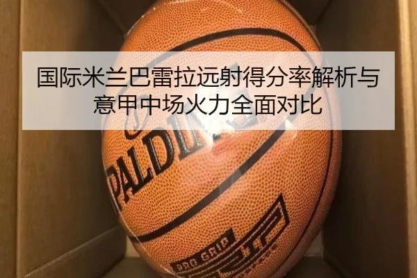 国际米兰巴雷拉远射得分率解析与意甲中场火力全面对比