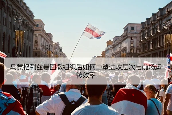 马竞格列兹曼回撤组织后如何重塑进攻层次与前场运转效率