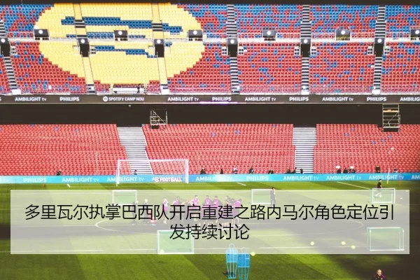 多里瓦尔执掌巴西队开启重建之路内马尔角色定位引发持续讨论
