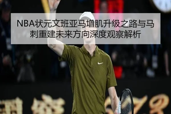 NBA状元文班亚马增肌升级之路与马刺重建未来方向深度观察解析